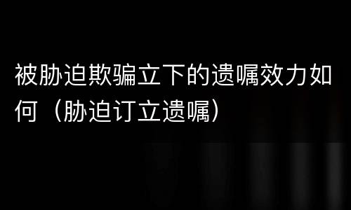 被胁迫欺骗立下的遗嘱效力如何（胁迫订立遗嘱）