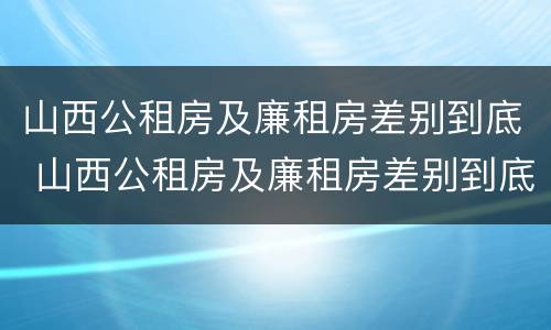山西公租房及廉租房差别到底 山西公租房及廉租房差别到底大吗
