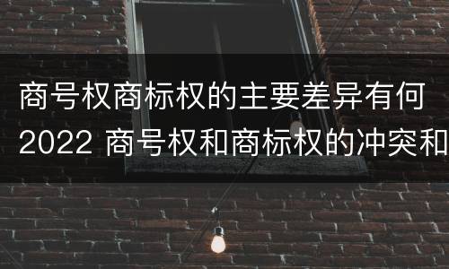 商号权商标权的主要差异有何2022 商号权和商标权的冲突和解决