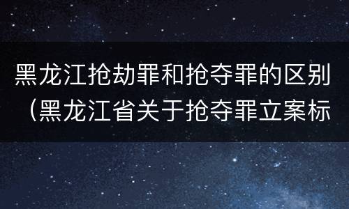 黑龙江抢劫罪和抢夺罪的区别（黑龙江省关于抢夺罪立案标准）