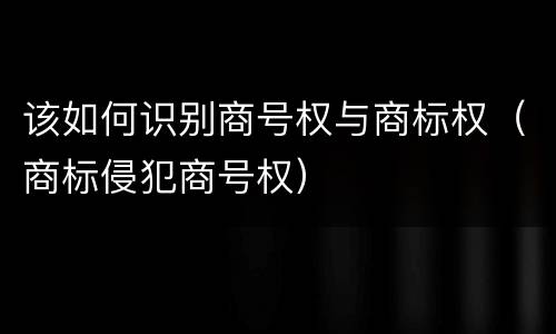该如何识别商号权与商标权（商标侵犯商号权）