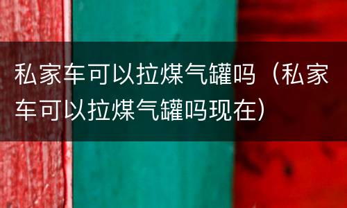私家车可以拉煤气罐吗（私家车可以拉煤气罐吗现在）