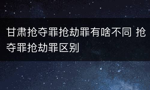 甘肃抢夺罪抢劫罪有啥不同 抢夺罪抢劫罪区别