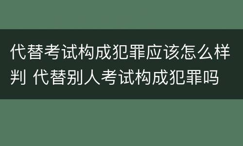 代替考试构成犯罪应该怎么样判 代替别人考试构成犯罪吗