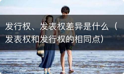 发行权、发表权差异是什么（发表权和发行权的相同点）
