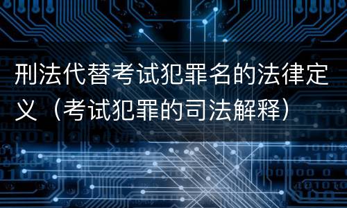 刑法代替考试犯罪名的法律定义（考试犯罪的司法解释）