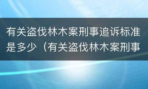 有关盗伐林木案刑事追诉标准是多少（有关盗伐林木案刑事追诉标准是多少条）