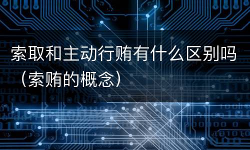 索取和主动行贿有什么区别吗（索贿的概念）