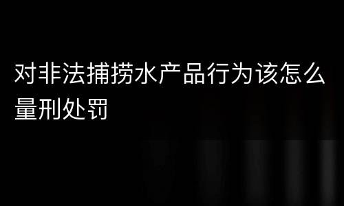 对非法捕捞水产品行为该怎么量刑处罚