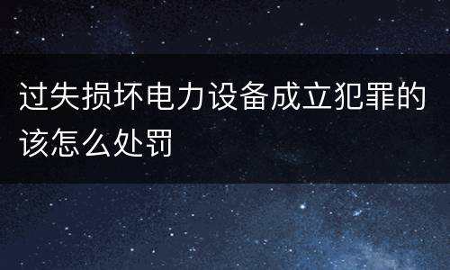 过失损坏电力设备成立犯罪的该怎么处罚
