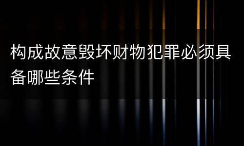 构成故意毁坏财物犯罪必须具备哪些条件