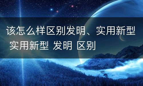 该怎么样区别发明、实用新型 实用新型 发明 区别