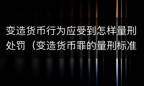 变造货币行为应受到怎样量刑处罚（变造货币罪的量刑标准）