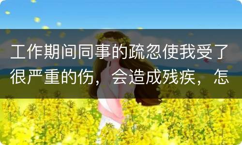 工作期间同事的疏忽使我受了很严重的伤，会造成残疾，怎么办