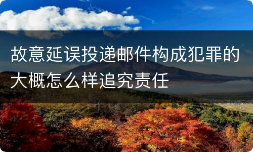 故意延误投递邮件构成犯罪的大概怎么样追究责任