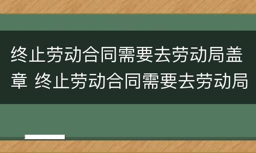 终止劳动合同需要去劳动局盖章 终止劳动合同需要去劳动局盖章吗
