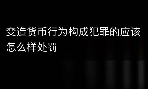 变造货币行为构成犯罪的应该怎么样处罚