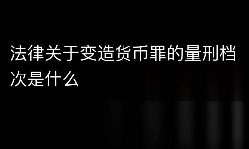 法律关于变造货币罪的量刑档次是什么