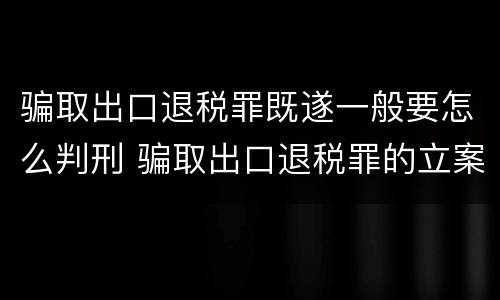 骗取出口退税罪既遂一般要怎么判刑 骗取出口退税罪的立案标准