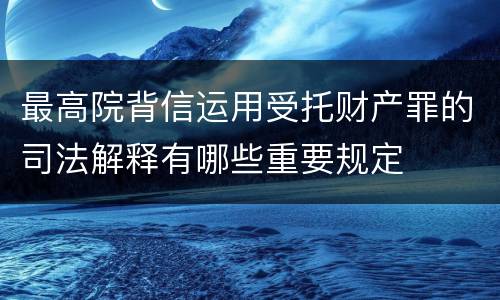 最高院背信运用受托财产罪的司法解释有哪些重要规定