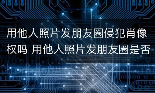 用他人照片发朋友圈侵犯肖像权吗 用他人照片发朋友圈是否侵犯肖像权