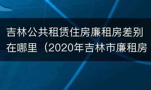 吉林公共租赁住房廉租房差别在哪里（2020年吉林市廉租房怎么样）