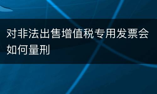 对非法出售增值税专用发票会如何量刑