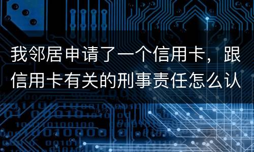 我邻居申请了一个信用卡，跟信用卡有关的刑事责任怎么认定啊
