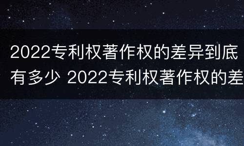 2022专利权著作权的差异到底有多少 2022专利权著作权的差异到底有多少呢