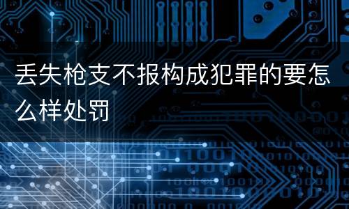 丢失枪支不报构成犯罪的要怎么样处罚
