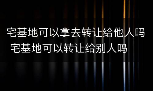 宅基地可以拿去转让给他人吗 宅基地可以转让给别人吗