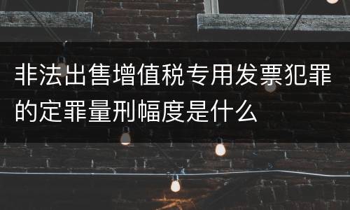 非法出售增值税专用发票犯罪的定罪量刑幅度是什么