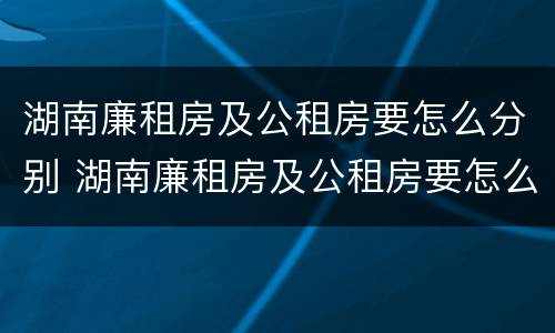 湖南廉租房及公租房要怎么分别 湖南廉租房及公租房要怎么分别申请呢