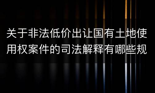 关于非法低价出让国有土地使用权案件的司法解释有哪些规定