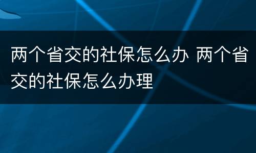 两个省交的社保怎么办 两个省交的社保怎么办理