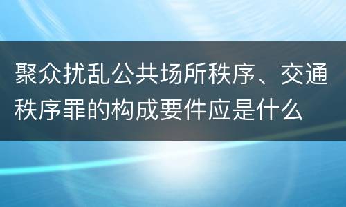 聚众扰乱公共场所秩序、交通秩序罪的构成要件应是什么