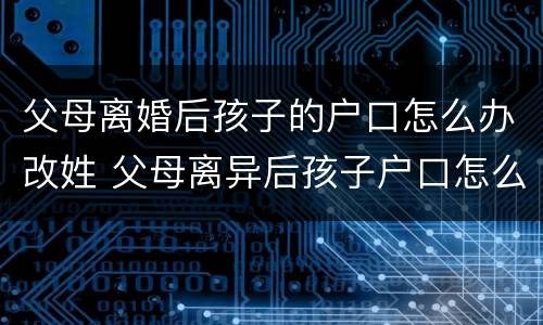 父母离婚后孩子的户口怎么办改姓 父母离异后孩子户口怎么改