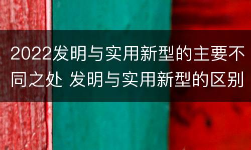 2022发明与实用新型的主要不同之处 发明与实用新型的区别有哪些