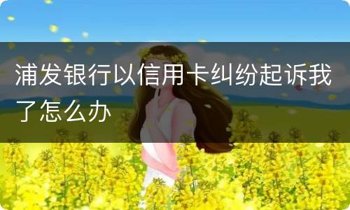 浦发银行以信用卡纠纷起诉我了怎么办