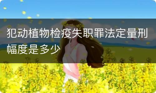 犯动植物检疫失职罪法定量刑幅度是多少