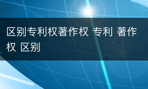 区别专利权著作权 专利 著作权 区别