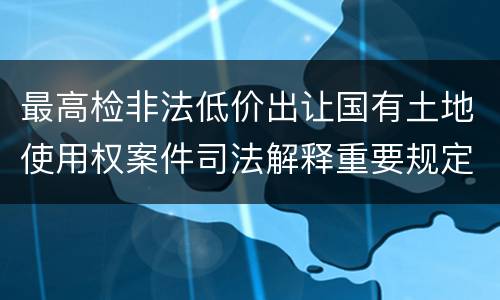 最高检非法低价出让国有土地使用权案件司法解释重要规定都有哪些