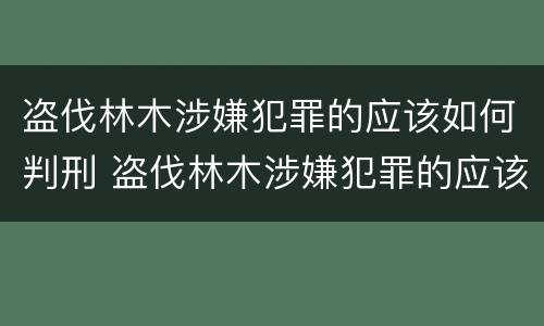 盗伐林木涉嫌犯罪的应该如何判刑 盗伐林木涉嫌犯罪的应该如何判刑呢