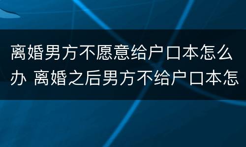 离婚男方不愿意给户口本怎么办 离婚之后男方不给户口本怎么办