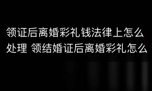 领证后离婚彩礼钱法律上怎么处理 领结婚证后离婚彩礼怎么算