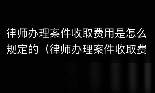 律师办理案件收取费用是怎么规定的（律师办理案件收取费用是怎么规定的标准）