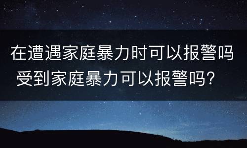 在遭遇家庭暴力时可以报警吗 受到家庭暴力可以报警吗?