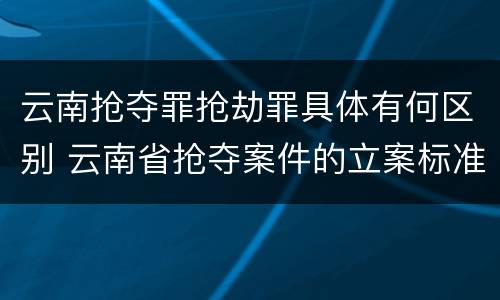 云南抢夺罪抢劫罪具体有何区别 云南省抢夺案件的立案标准