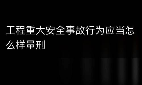 工程重大安全事故行为应当怎么样量刑
