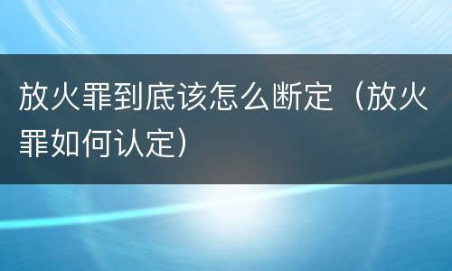 放火罪到底该怎么断定（放火罪如何认定）